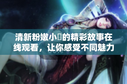 清新粉嫩小泬的精彩故事在线观看，让你感受不同魅力