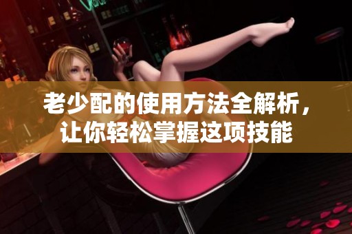 老少配的使用方法全解析，让你轻松掌握这项技能