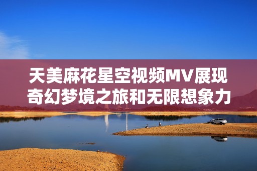 天美麻花星空视频MV展现奇幻梦境之旅和无限想象力