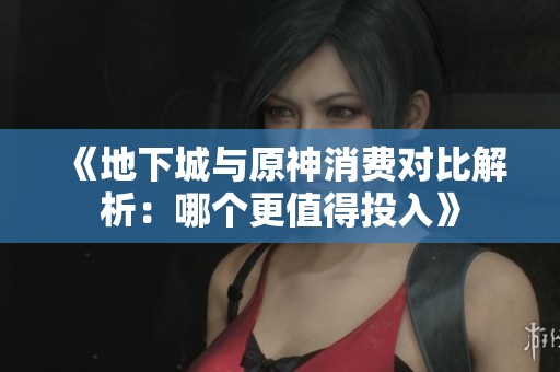 《地下城与原神消费对比解析：哪个更值得投入》