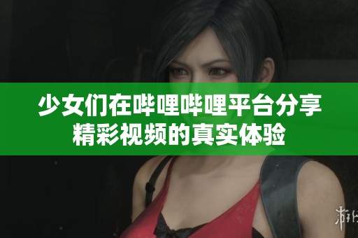 少女们在哔哩哔哩平台分享精彩视频的真实体验