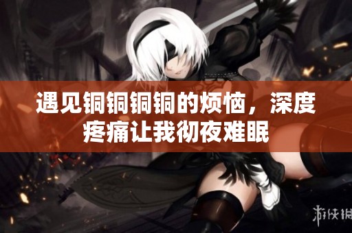 遇见铜铜铜铜的烦恼，深度疼痛让我彻夜难眠