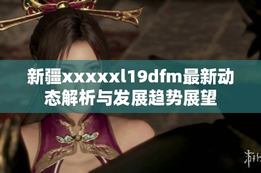 新疆xxxxxl19dfm最新动态解析与发展趋势展望