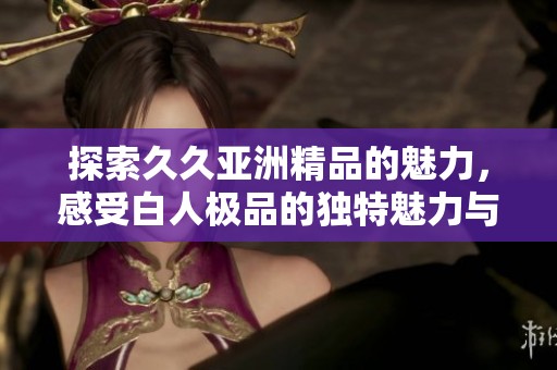 探索久久亚洲精品的魅力，感受白人极品的独特魅力与视觉享受