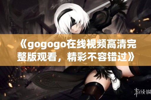 《gogogo在线视频高清完整版观看，精彩不容错过》