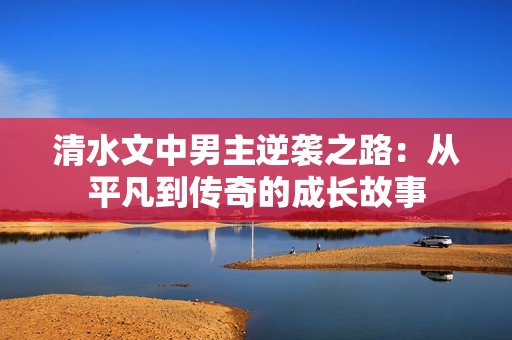 清水文中男主逆袭之路：从平凡到传奇的成长故事