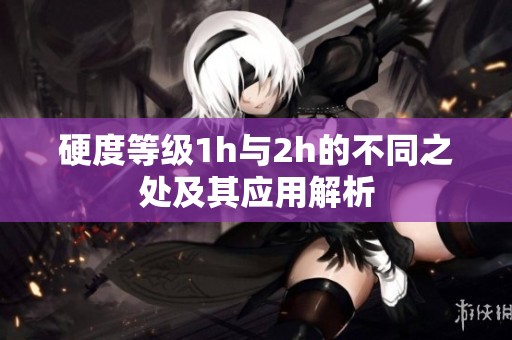 硬度等级1h与2h的不同之处及其应用解析