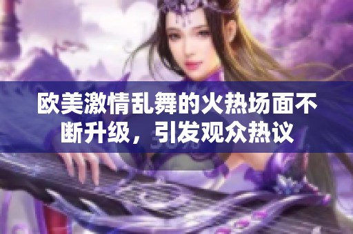 欧美激情乱舞的火热场面不断升级，引发观众热议