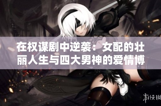 在权谋剧中逆袭：女配的壮丽人生与四大男神的爱情博弈