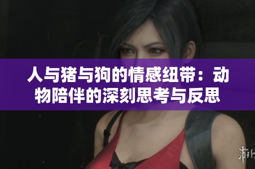 人与猪与狗的情感纽带：动物陪伴的深刻思考与反思