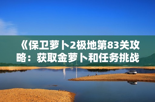《保卫萝卜2极地第83关攻略：获取金萝卜和任务挑战全解析》