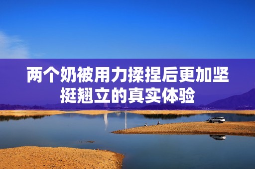 两个奶被用力揉捏后更加坚挺翘立的真实体验