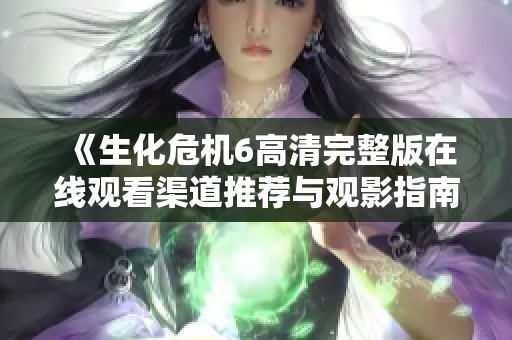 《生化危机6高清完整版在线观看渠道推荐与观影指南》
