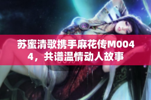 苏蜜清歌携手麻花传M0044，共谱温情动人故事