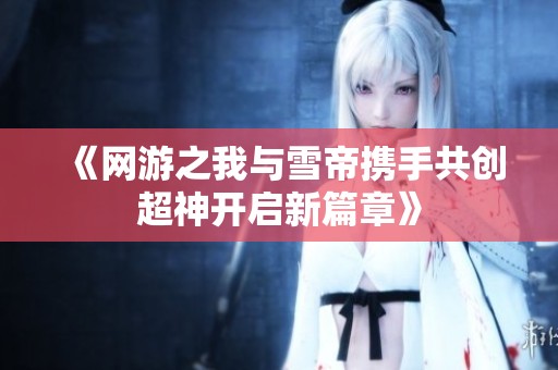 《网游之我与雪帝携手共创超神开启新篇章》