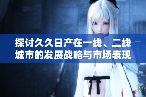 探讨久久日产在一线、二线城市的发展战略与市场表现