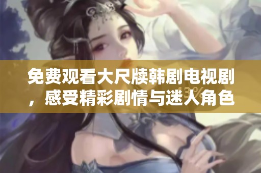 免费观看大尺牍韩剧电视剧，感受精彩剧情与迷人角色魅力