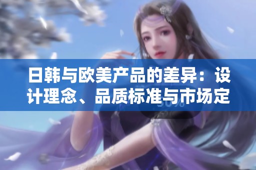 日韩与欧美产品的差异：设计理念、品质标准与市场定位分析