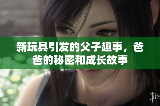新玩具引发的父子趣事，爸爸的秘密和成长故事
