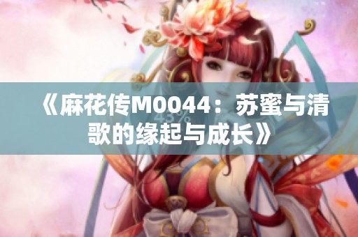 《麻花传M0044：苏蜜与清歌的缘起与成长》