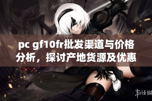 pc gf10fr批发渠道与价格分析，探讨产地货源及优惠促销信息