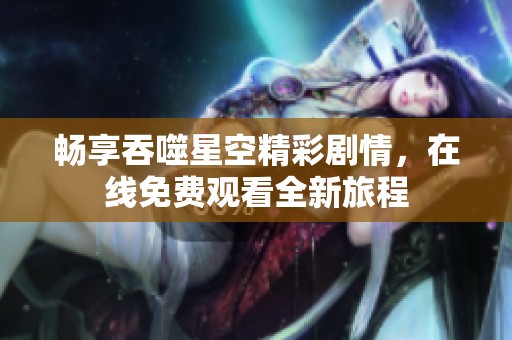 畅享吞噬星空精彩剧情，在线免费观看全新旅程