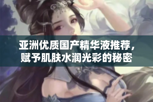 亚洲优质国产精华液推荐，赋予肌肤水润光彩的秘密