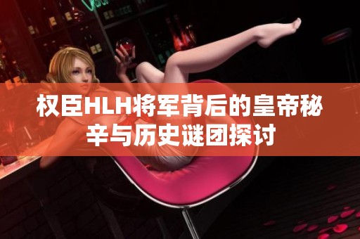 权臣HLH将军背后的皇帝秘辛与历史谜团探讨