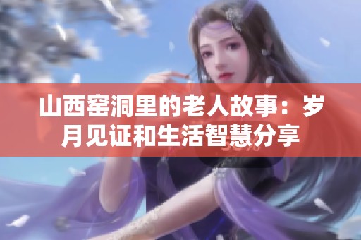 山西窑洞里的老人故事：岁月见证和生活智慧分享