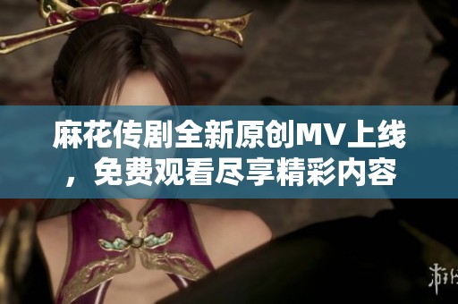 麻花传剧全新原创MV上线，免费观看尽享精彩内容