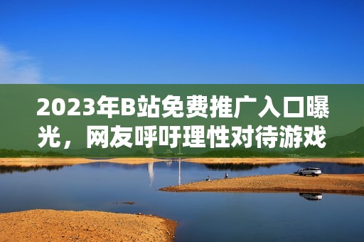 2023年B站免费推广入口曝光，网友呼吁理性对待游戏宣传