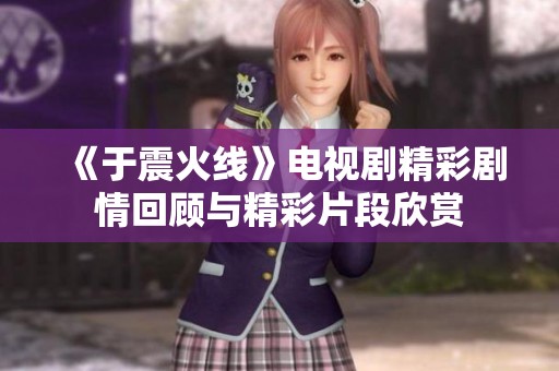 《于震火线》电视剧精彩剧情回顾与精彩片段欣赏