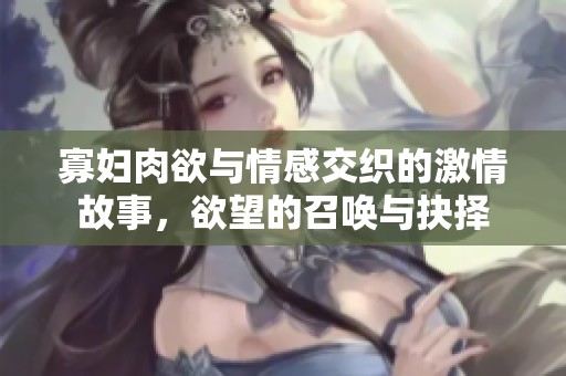 寡妇肉欲与情感交织的激情故事，欲望的召唤与抉择
