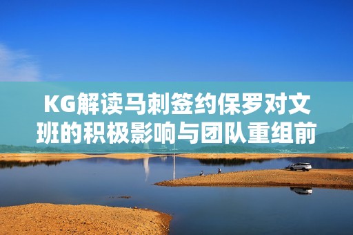KG解读马刺签约保罗对文班的积极影响与团队重组前景