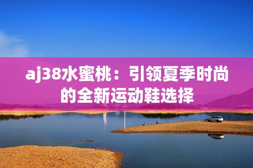aj38水蜜桃：引领夏季时尚的全新运动鞋选择