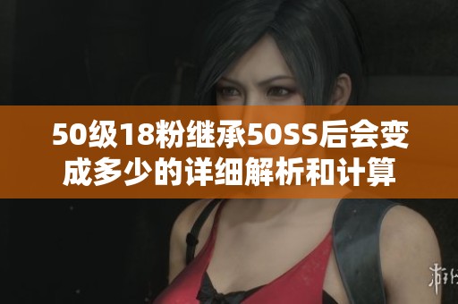 50级18粉继承50SS后会变成多少的详细解析和计算
