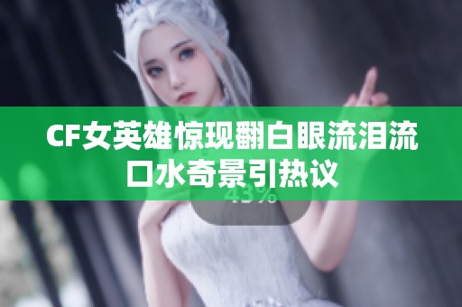 CF女英雄惊现翻白眼流泪流口水奇景引热议