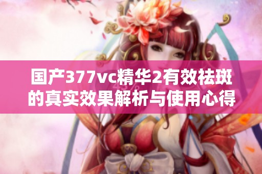 国产377vc精华2有效祛斑的真实效果解析与使用心得