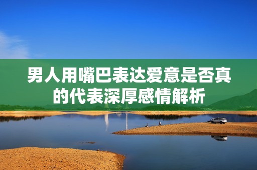 男人用嘴巴表达爱意是否真的代表深厚感情解析