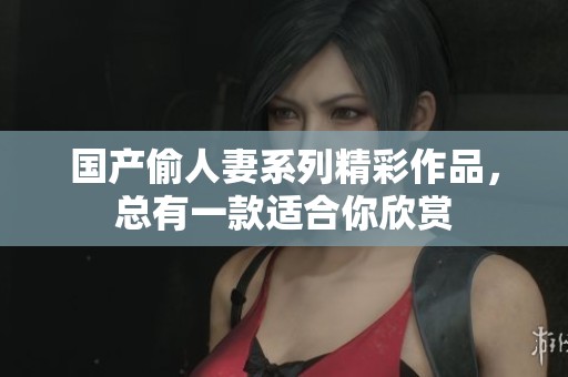国产偷人妻系列精彩作品，总有一款适合你欣赏