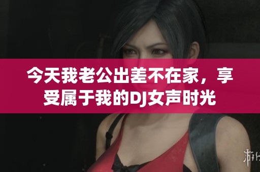 今天我老公出差不在家，享受属于我的DJ女声时光