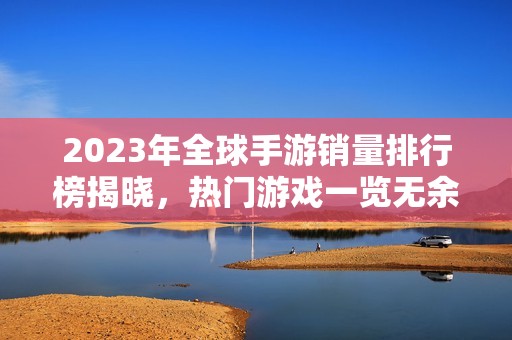 2023年全球手游销量排行榜揭晓，热门游戏一览无余