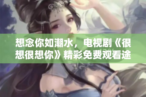 想念你如潮水，电视剧《很想很想你》精彩免费观看途径揭晓