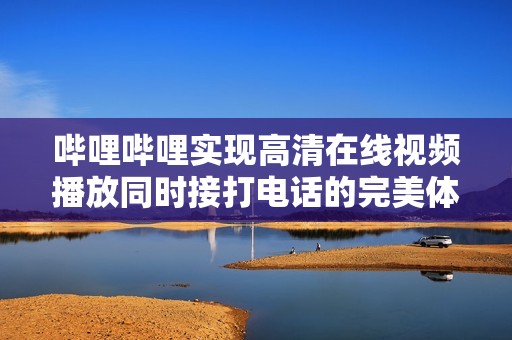 哔哩哔哩实现高清在线视频播放同时接打电话的完美体验
