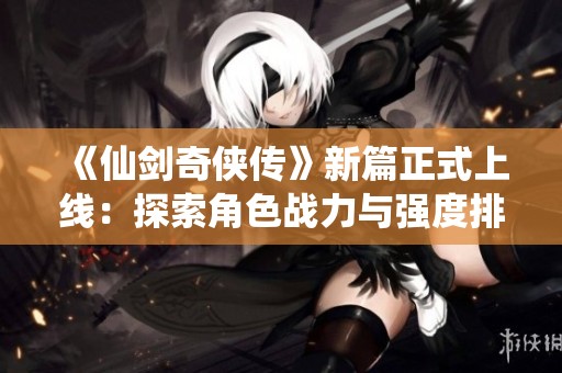 《仙剑奇侠传》新篇正式上线：探索角色战力与强度排名的秘密