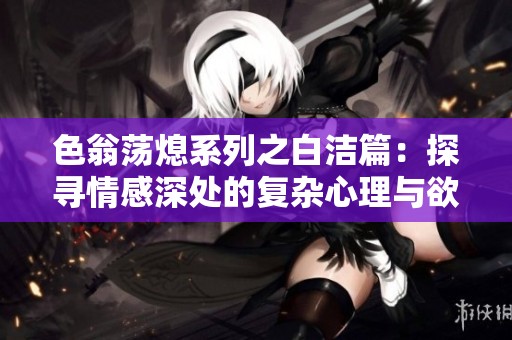 色翁荡熄系列之白洁篇：探寻情感深处的复杂心理与欲望纠葛