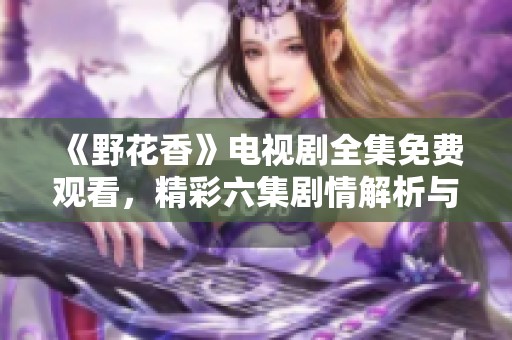 《野花香》电视剧全集免费观看，精彩六集剧情解析与分享