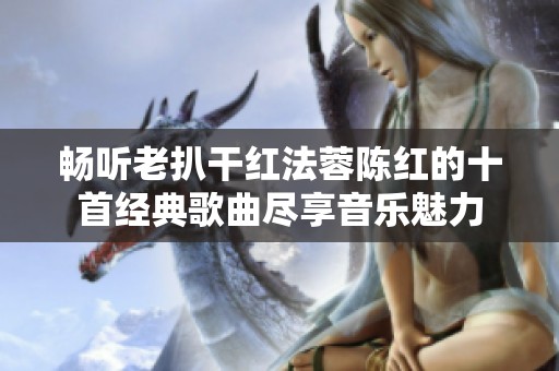 畅听老扒干红法蓉陈红的十首经典歌曲尽享音乐魅力