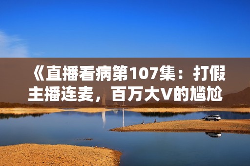 《直播看病第107集：打假主播连麦，百万大V的尴尬瞬间曝光》