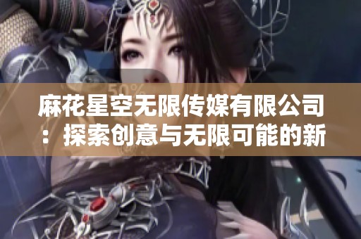 麻花星空无限传媒有限公司：探索创意与无限可能的新天地